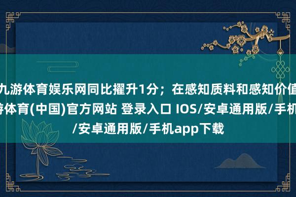 九游体育娱乐网同比擢升1分；在感知质料和感知价值方面-九游体育(中国)官方网站 登录入口 IOS/安卓通用版/手机app下载