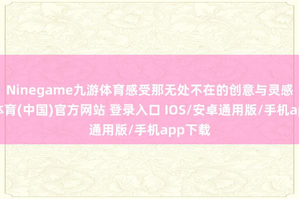 Ninegame九游体育感受那无处不在的创意与灵感-九游体育(中国)官方网站 登录入口 IOS/安卓通用版/手机app下载