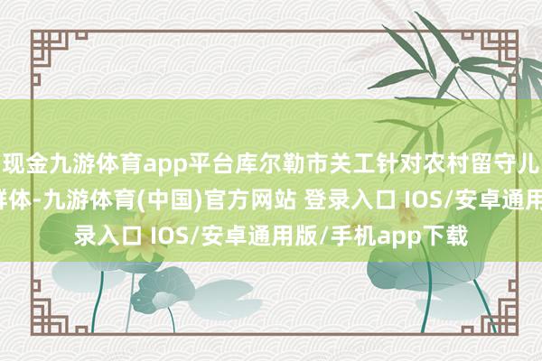 现金九游体育app平台库尔勒市关工针对农村留守儿童、逆境儿童等群体-九游体育(中国)官方网站 登录入口 IOS/安卓通用版/手机app下载