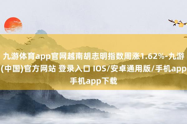 九游体育app官网越南胡志明指数周涨1.62%-九游体育(中国)官方网站 登录入口 IOS/安卓通用版/手机app下载