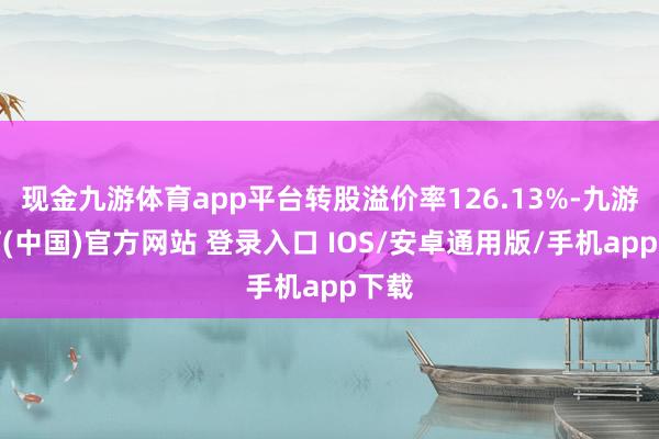 现金九游体育app平台转股溢价率126.13%-九游体育(中国)官方网站 登录入口 IOS/安卓通用版/手机app下载