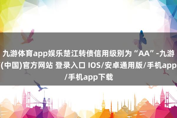 九游体育app娱乐楚江转债信用级别为“AA”-九游体育(中国)官方网站 登录入口 IOS/安卓通用版/手机app下载