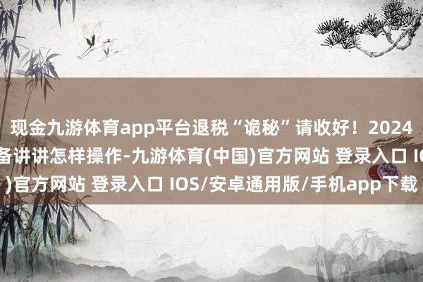 现金九游体育app平台退税“诡秘”请收好！2024年度个税汇算运转，详备讲讲怎样操作-九游体育(中国)官方网站 登录入口 IOS/安卓通用版/手机app下载