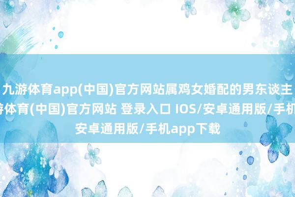 九游体育app(中国)官方网站属鸡女婚配的男东谈主：龙-九游体育(中国)官方网站 登录入口 IOS/安卓通用版/手机app下载