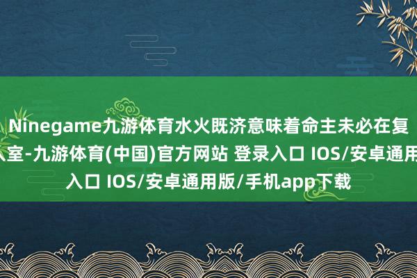 Ninegame九游体育水火既济意味着命主未必在复杂的环境中登堂入室-九游体育(中国)官方网站 登录入口 IOS/安卓通用版/手机app下载