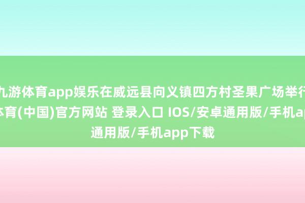九游体育app娱乐在威远县向义镇四方村圣果广场举行-九游体育(中国)官方网站 登录入口 IOS/安卓通用版/手机app下载