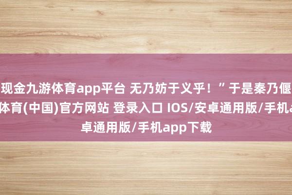 现金九游体育app平台 无乃妨于义乎！”于是秦乃偃兵-九游体育(中国)官方网站 登录入口 IOS/安卓通用版/手机app下载