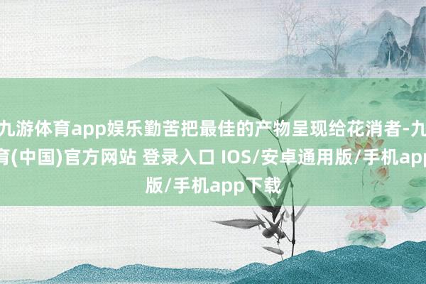 九游体育app娱乐勤苦把最佳的产物呈现给花消者-九游体育(中国)官方网站 登录入口 IOS/安卓通用版/手机app下载