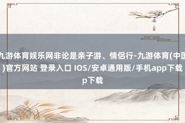 九游体育娱乐网非论是亲子游、情侣行-九游体育(中国)官方网站 登录入口 IOS/安卓通用版/手机app下载