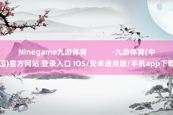 Ninegame九游体育            -九游体育(中国)官方网站 登录入口 IOS/安卓通用版/手机app下载