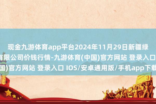 现金九游体育app平台2024年11月29日新疆绿珠九鼎农家具观念处分有限公司价钱行情-九游体育(中国)官方网站 登录入口 IOS/安卓通用版/手机app下载