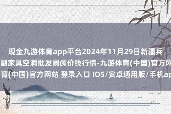 现金九游体育app平台2024年11月29日新疆兵团农二师库尔勒市孔雀农副家具空洞批发阛阓价钱行情-九游体育(中国)官方网站 登录入口 IOS/安卓通用版/手机app下载