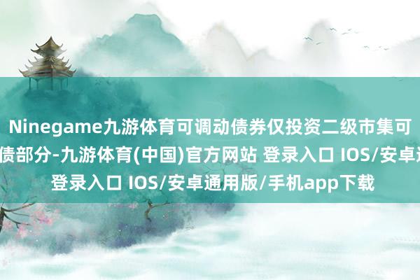 Ninegame九游体育可调动债券仅投资二级市集可分辨来回可转债的纯债部分-九游体育(中国)官方网站 登录入口 IOS/安卓通用版/手机app下载