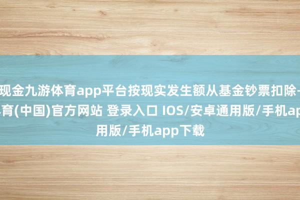 现金九游体育app平台按现实发生额从基金钞票扣除-九游体育(中国)官方网站 登录入口 IOS/安卓通用版/手机app下载