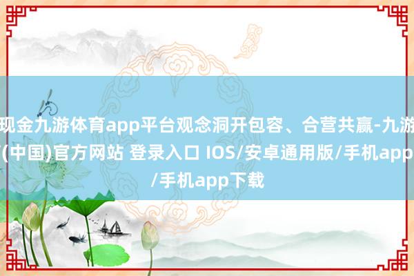 现金九游体育app平台观念洞开包容、合营共赢-九游体育(中国)官方网站 登录入口 IOS/安卓通用版/手机app下载