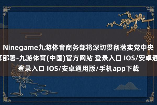 Ninegame九游体育商务部将深切贯彻落实党中央、国务院有臆度打算部署-九游体育(中国)官方网站 登录入口 IOS/安卓通用版/手机app下载
