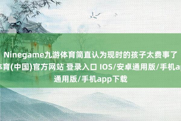 Ninegame九游体育简直认为现时的孩子太费事了-九游体育(中国)官方网站 登录入口 IOS/安卓通用版/手机app下载