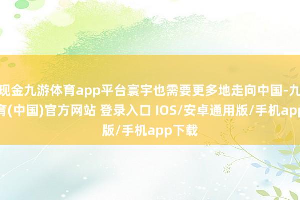 现金九游体育app平台寰宇也需要更多地走向中国-九游体育(中国)官方网站 登录入口 IOS/安卓通用版/手机app下载