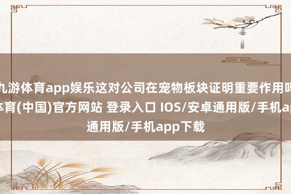 九游体育app娱乐这对公司在宠物板块证明重要作用吗-九游体育(中国)官方网站 登录入口 IOS/安卓通用版/手机app下载
