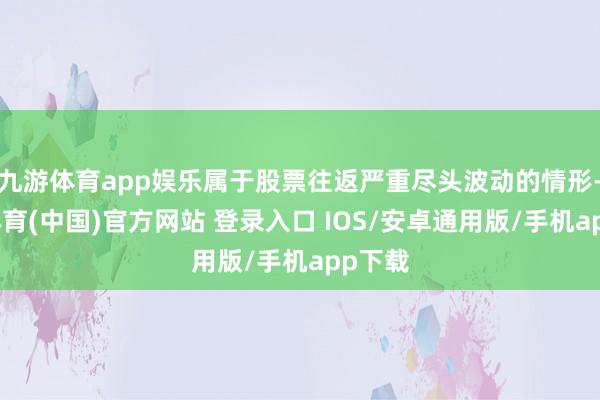九游体育app娱乐属于股票往返严重尽头波动的情形-九游体育(中国)官方网站 登录入口 IOS/安卓通用版/手机app下载