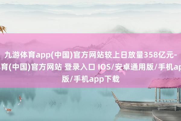 九游体育app(中国)官方网站较上日放量358亿元-九游体育(中国)官方网站 登录入口 IOS/安卓通用版/手机app下载