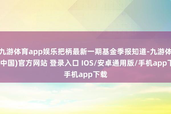 九游体育app娱乐把柄最新一期基金季报知道-九游体育(中国)官方网站 登录入口 IOS/安卓通用版/手机app下载