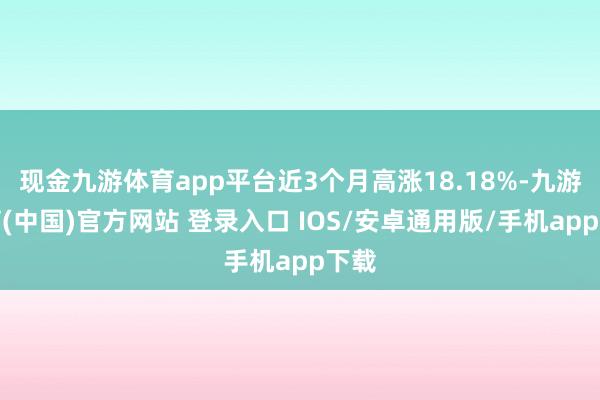 现金九游体育app平台近3个月高涨18.18%-九游体育(中国)官方网站 登录入口 IOS/安卓通用版/手机app下载