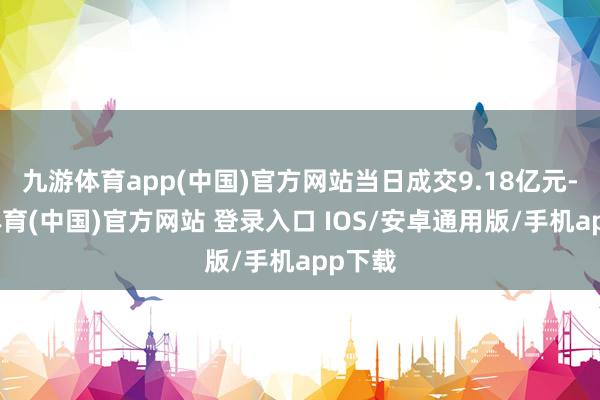 九游体育app(中国)官方网站当日成交9.18亿元-九游体育(中国)官方网站 登录入口 IOS/安卓通用版/手机app下载