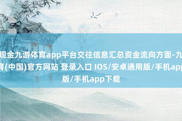 现金九游体育app平台交往信息汇总资金流向方面-九游体育(中国)官方网站 登录入口 IOS/安卓通用版/手机app下载