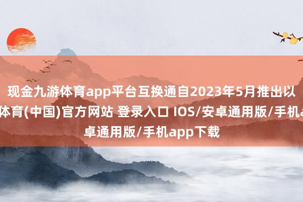现金九游体育app平台互换通自2023年5月推出以来-九游体育(中国)官方网站 登录入口 IOS/安卓通用版/手机app下载