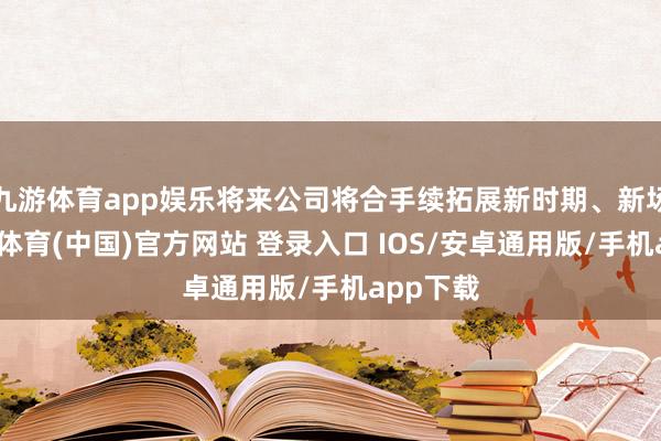 九游体育app娱乐将来公司将合手续拓展新时期、新场景-九游体育(中国)官方网站 登录入口 IOS/安卓通用版/手机app下载