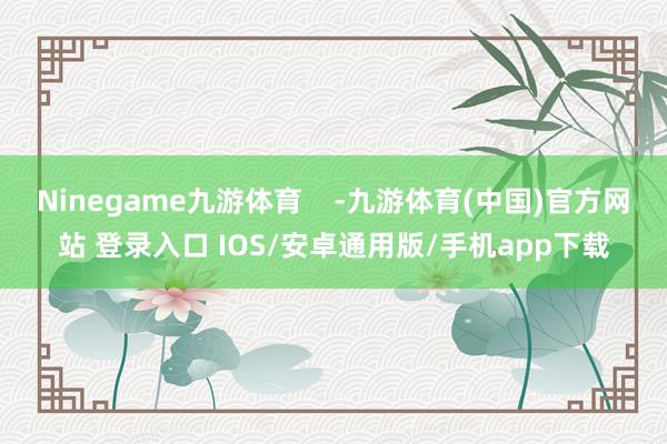 Ninegame九游体育    -九游体育(中国)官方网站 登录入口 IOS/安卓通用版/手机app下载
