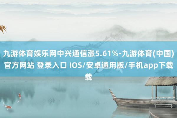 九游体育娱乐网中兴通信涨5.61%-九游体育(中国)官方网站 登录入口 IOS/安卓通用版/手机app下载