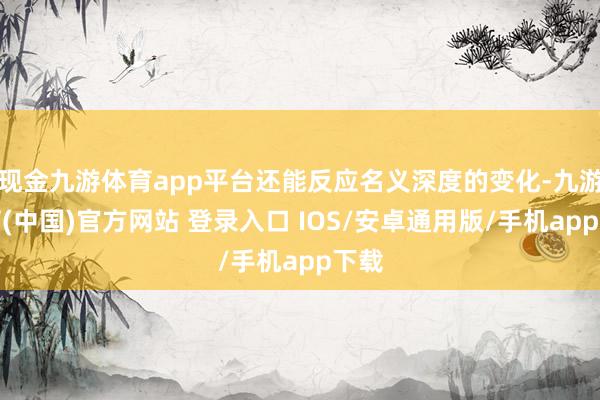 现金九游体育app平台还能反应名义深度的变化-九游体育(中国)官方网站 登录入口 IOS/安卓通用版/手机app下载