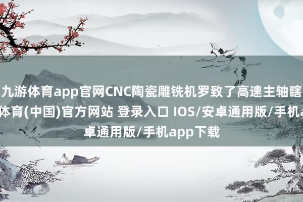 九游体育app官网CNC陶瓷雕铣机罗致了高速主轴瞎想-九游体育(中国)官方网站 登录入口 IOS/安卓通用版/手机app下载