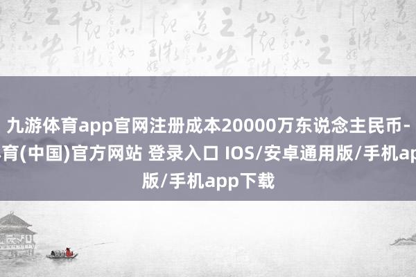 九游体育app官网注册成本20000万东说念主民币-九游体育(中国)官方网站 登录入口 IOS/安卓通用版/手机app下载