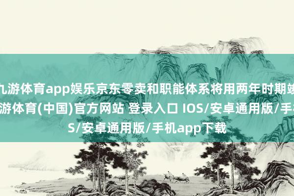 九游体育app娱乐京东零卖和职能体系将用两年时期竣事20薪-九游体育(中国)官方网站 登录入口 IOS/安卓通用版/手机app下载