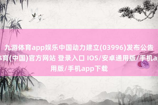 九游体育app娱乐中国动力建立(03996)发布公告-九游体育(中国)官方网站 登录入口 IOS/安卓通用版/手机app下载