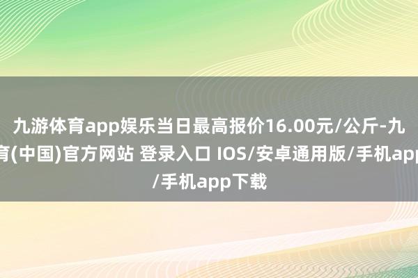 九游体育app娱乐当日最高报价16.00元/公斤-九游体育(中国)官方网站 登录入口 IOS/安卓通用版/手机app下载