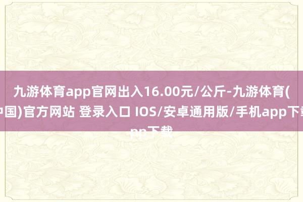 九游体育app官网出入16.00元/公斤-九游体育(中国)官方网站 登录入口 IOS/安卓通用版/手机app下载