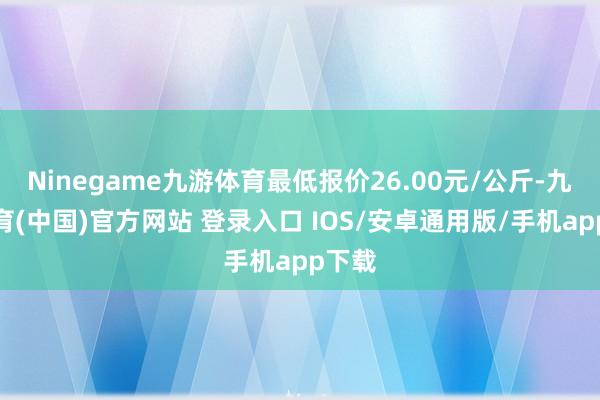 Ninegame九游体育最低报价26.00元/公斤-九游体育(中国)官方网站 登录入口 IOS/安卓通用版/手机app下载