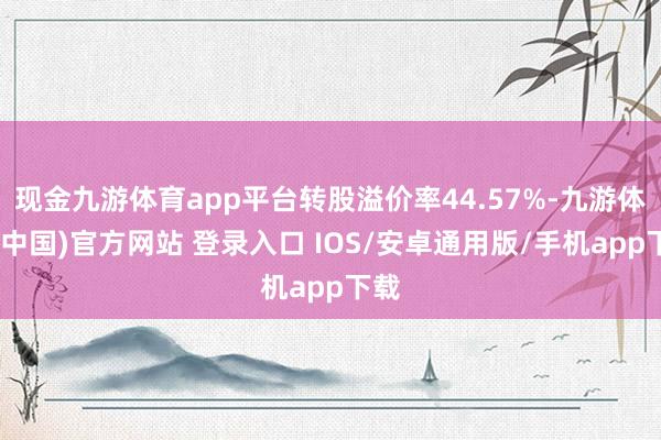 现金九游体育app平台转股溢价率44.57%-九游体育(中国)官方网站 登录入口 IOS/安卓通用版/手机app下载