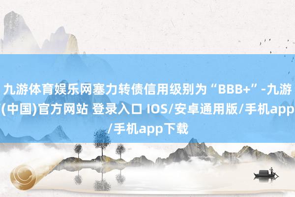 九游体育娱乐网塞力转债信用级别为“BBB+”-九游体育(中国)官方网站 登录入口 IOS/安卓通用版/手机app下载