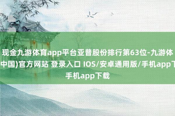 现金九游体育app平台亚普股份排行第63位-九游体育(中国)官方网站 登录入口 IOS/安卓通用版/手机app下载