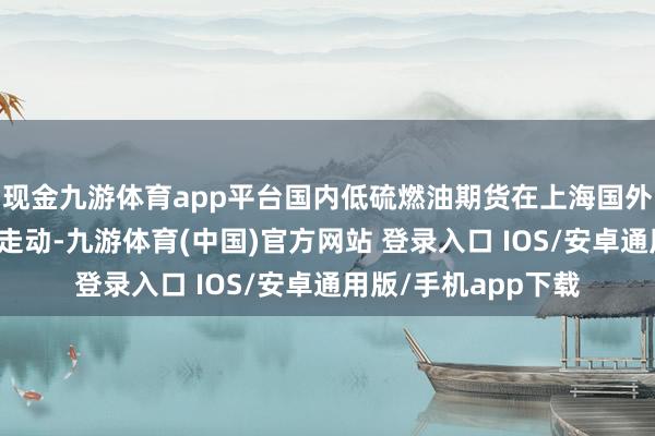 现金九游体育app平台国内低硫燃油期货在上海国外动力走动中心上市走动-九游体育(中国)官方网站 登录入口 IOS/安卓通用版/手机app下载