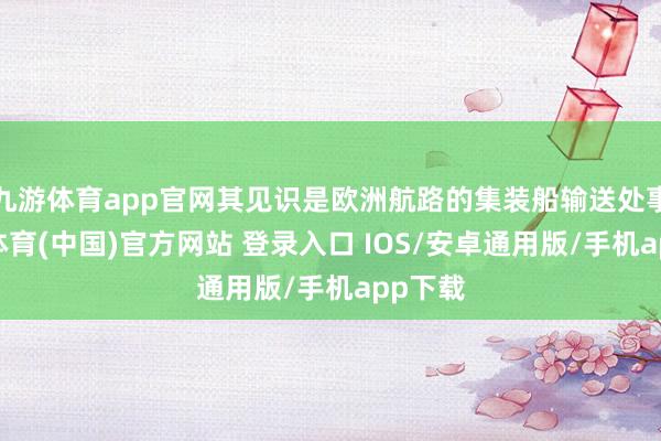 九游体育app官网其见识是欧洲航路的集装船输送处事-九游体育(中国)官方网站 登录入口 IOS/安卓通用版/手机app下载