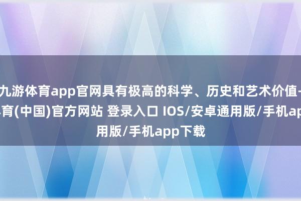 九游体育app官网具有极高的科学、历史和艺术价值-九游体育(中国)官方网站 登录入口 IOS/安卓通用版/手机app下载