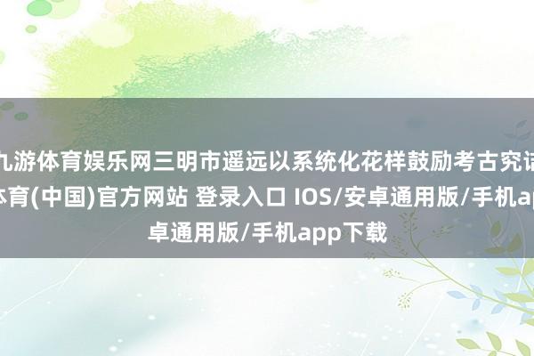 九游体育娱乐网三明市遥远以系统化花样鼓励考古究诘-九游体育(中国)官方网站 登录入口 IOS/安卓通用版/手机app下载