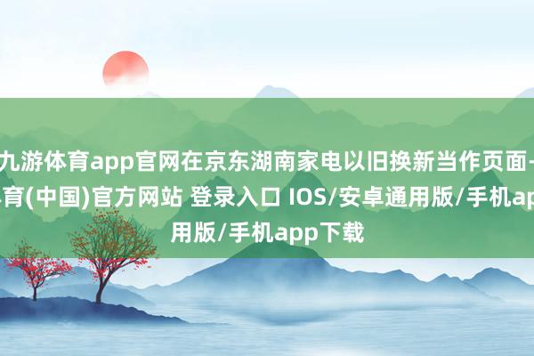 九游体育app官网在京东湖南家电以旧换新当作页面-九游体育(中国)官方网站 登录入口 IOS/安卓通用版/手机app下载