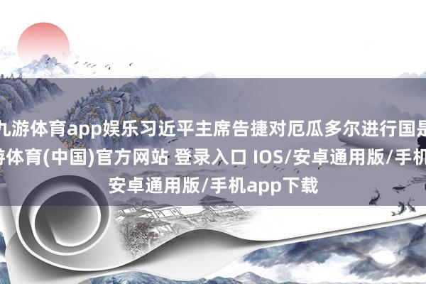 九游体育app娱乐习近平主席告捷对厄瓜多尔进行国是看望-九游体育(中国)官方网站 登录入口 IOS/安卓通用版/手机app下载